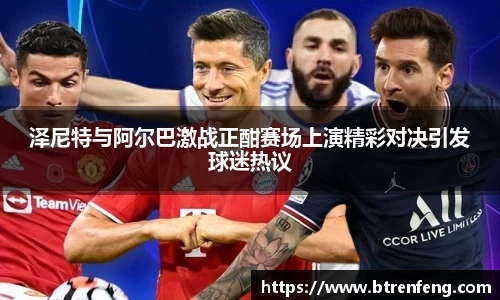 泽尼特与阿尔巴激战正酣赛场上演精彩对决引发球迷热议